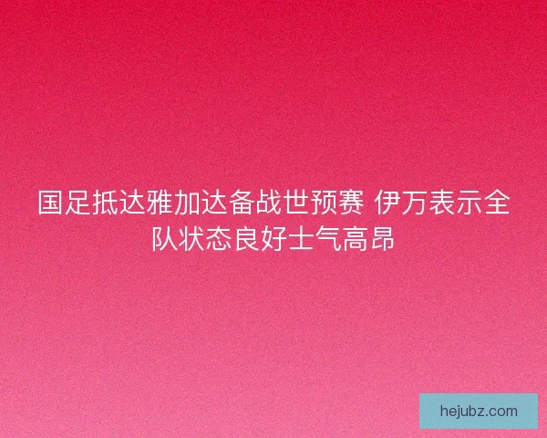 国足抵达雅加达备战世预赛 伊万表示全队状态良好士气高昂