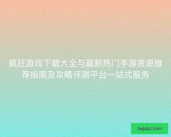 疯狂游戏下载大全与最新热门手游资源推荐指南及攻略评测平台一站式服务