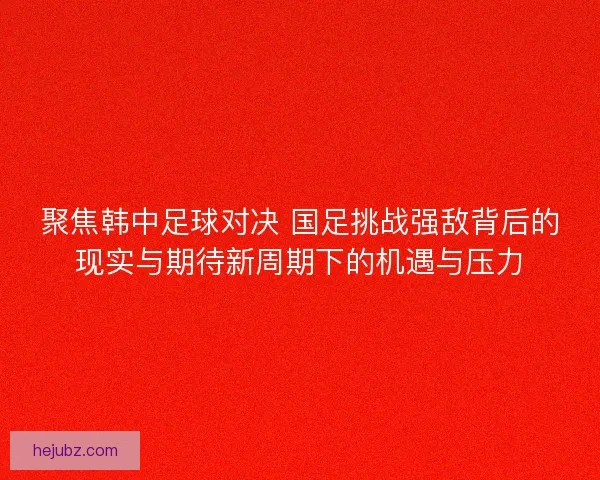 聚焦韩中足球对决 国足挑战强敌背后的现实与期待新周期下的机遇与压力
