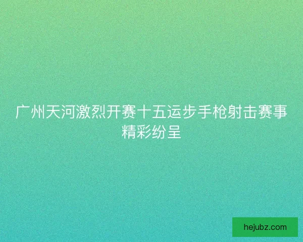 广州天河激烈开赛十五运步手枪射击赛事精彩纷呈