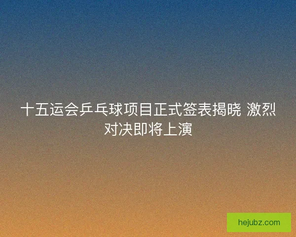 十五运会乒乓球项目正式签表揭晓 激烈对决即将上演