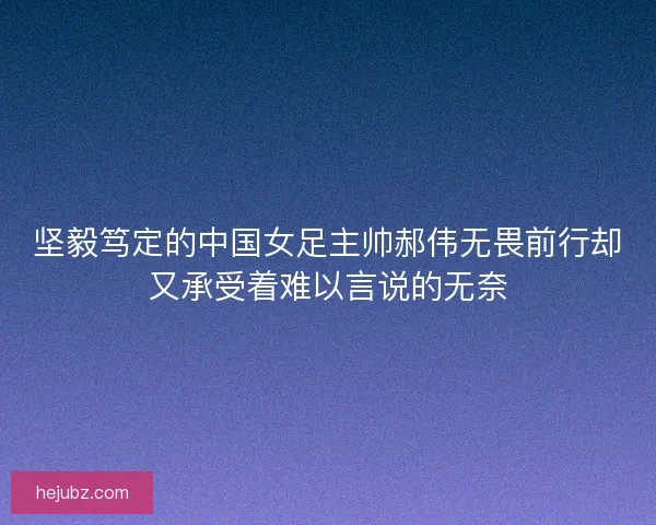 坚毅笃定的中国女足主帅郝伟无畏前行却又承受着难以言说的无奈