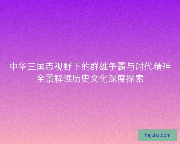 中华三国志视野下的群雄争霸与时代精神全景解读历史文化深度探索 中华三国志视野下的群雄争霸与时代精神全景解读历史文化深度探索