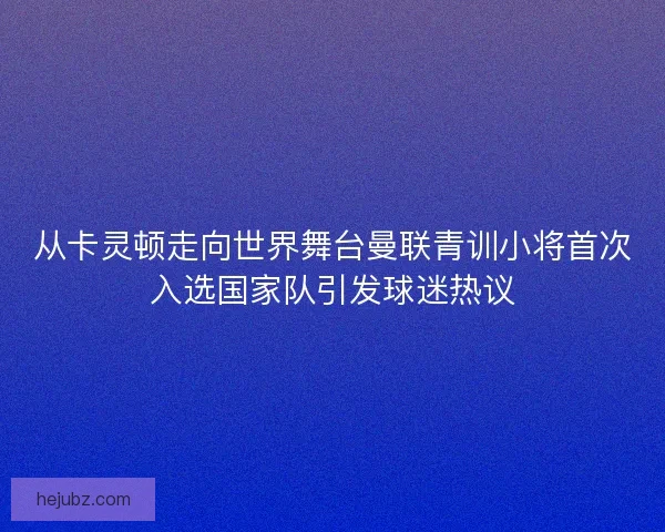 从卡灵顿走向世界舞台曼联青训小将首次入选国家队引发球迷热议