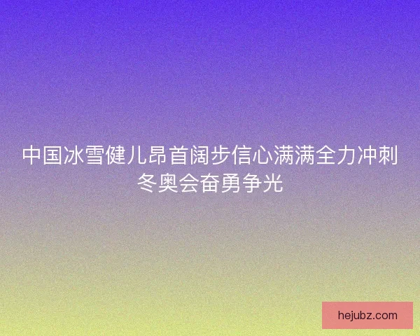 中国冰雪健儿昂首阔步信心满满全力冲刺冬奥会奋勇争光 中国冰雪健儿昂首阔步信心满满全力冲刺冬奥会奋勇争光