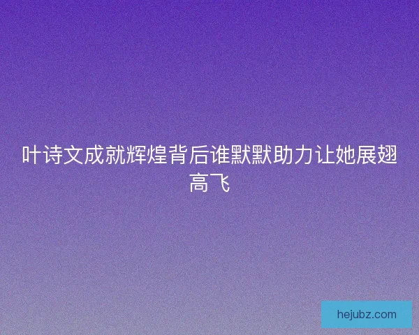 叶诗文成就辉煌背后谁默默助力让她展翅高飞