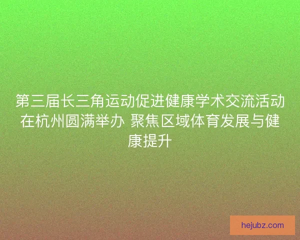第三届长三角运动促进健康学术交流活动在杭州圆满举办 聚焦区域体育发展与健康提升