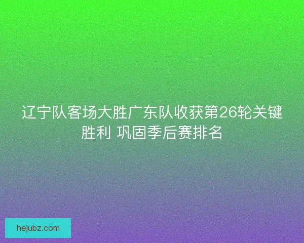 辽宁队客场大胜广东队收获第26轮关键胜利 巩固季后赛排名