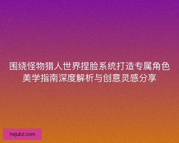 围绕怪物猎人世界捏脸系统打造专属角色美学指南深度解析与创意灵感分享 围绕怪物猎人世界捏脸系统打造专属角色美学指南深度解析与创意灵感分享