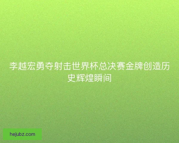 李越宏勇夺射击世界杯总决赛金牌创造历史辉煌瞬间 李越宏勇夺射击世界杯总决赛金牌创造历史辉煌瞬间