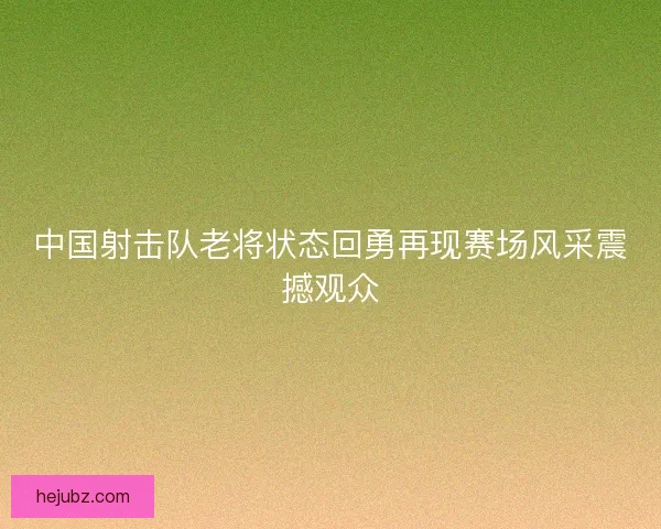 中国射击队老将状态回勇再现赛场风采震撼观众 中国射击队老将状态回勇再现赛场风采震撼观众